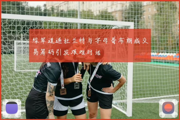 绿军追逐杜兰特与字母哥布朗成交易筹码引发艰难对话