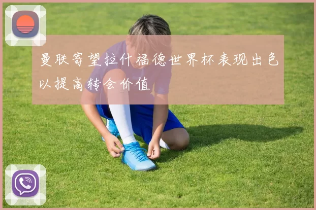 曼联寄望拉什福德世界杯表现出色以提高转会价值