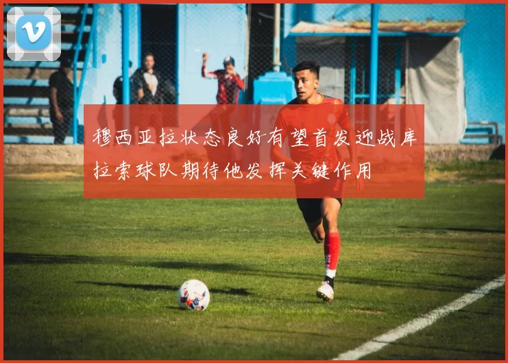 穆西亚拉状态良好有望首发迎战库拉索球队期待他发挥关键作用